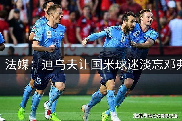 法媒：迪乌夫让国米球迷淡忘邓弗里斯离队影响，有望获齐达内征召