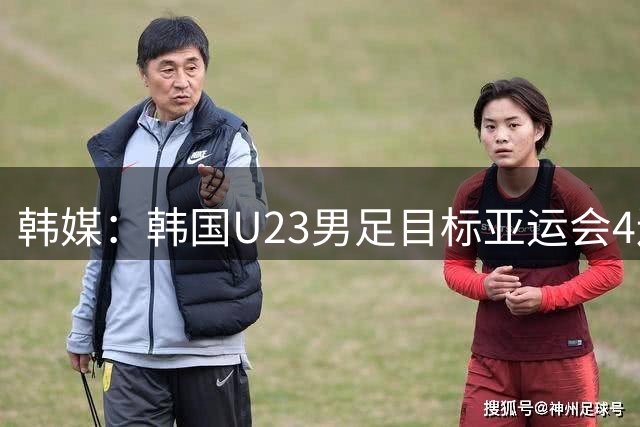 韩媒：韩国U23男足目标亚运会4连冠 阵中9名欧洲海归
